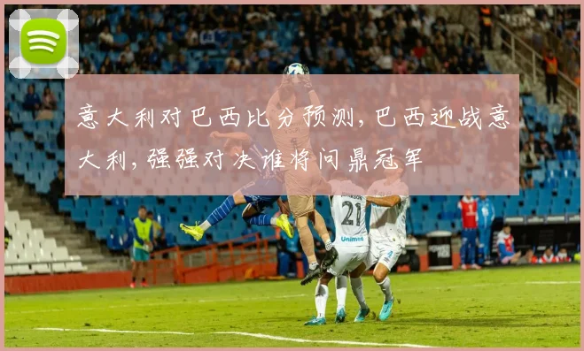 意大利对巴西比分预测,巴西迎战意大利,强强对决谁将问鼎冠军