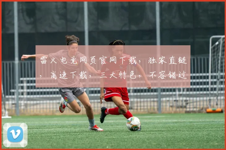 雷火电竞网页官网下载，独家直链，高速下载，三大特色，不容错过，轻松体验