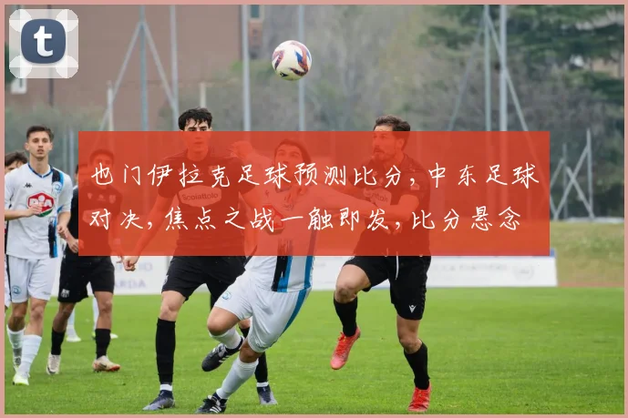 也门伊拉克足球预测比分,中东足球对决,焦点之战一触即发,比分悬念待揭晓,谁将问鼎