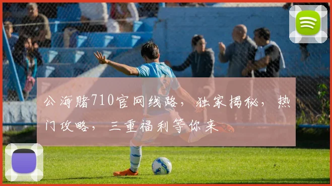公海赌710官网线路，独家揭秘，热门攻略，三重福利等你来