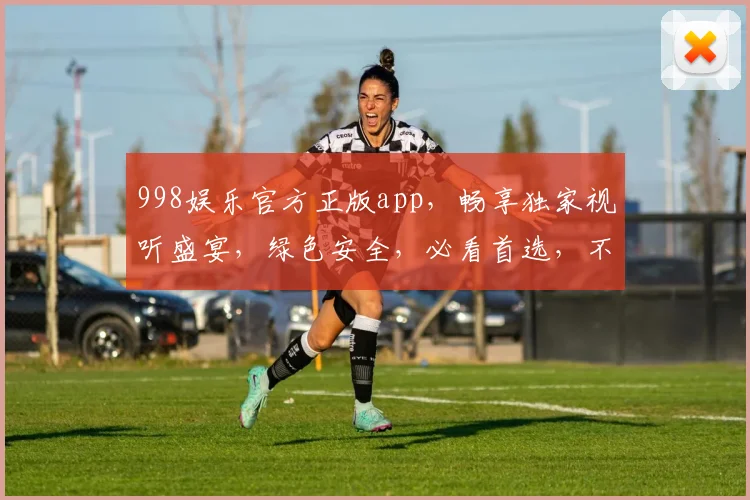 998娱乐官方正版app，畅享独家视听盛宴，绿色安全，必看首选，不容错过