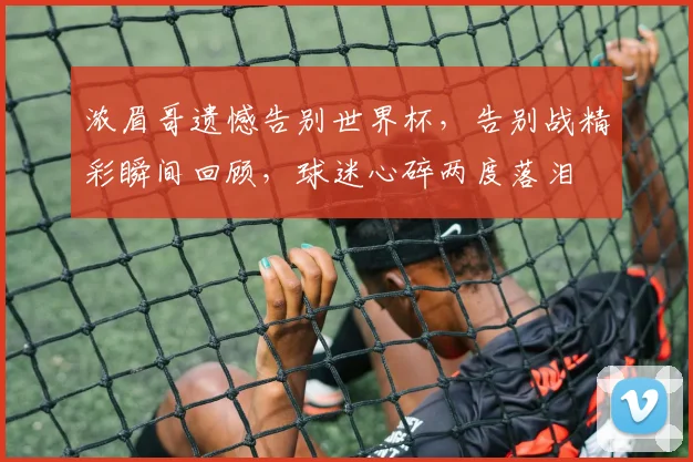浓眉哥遗憾告别世界杯，告别战精彩瞬间回顾，球迷心碎两度落泪